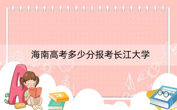 海南高考多少分報(bào)考長江大學(xué)？附2022-2024年最低錄取分?jǐn)?shù)線