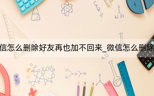 微信怎么刪除好友再也加不回來_微信怎么刪除好友