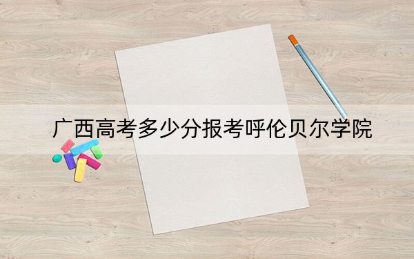 廣西高考多少分報(bào)考呼倫貝爾學(xué)院,？附2022-2024年最低錄取分?jǐn)?shù)線