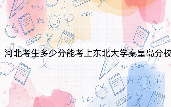 河北考生多少分能考上東北大學(xué)秦皇島分校,？附2022-2024年院校投檔線