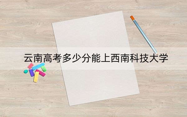 云南高考多少分能上西南科技大學(xué)？2024年文科最低569分 理科投檔線536分