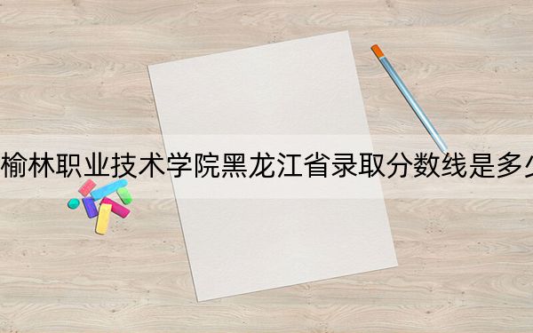 榆林職業(yè)技術(shù)學(xué)院黑龍江省錄取分?jǐn)?shù)線(xiàn)是多少,?2025年黑龍江考生參考