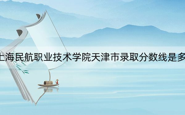 上海民航職業(yè)技術(shù)學(xué)院天津市錄取分?jǐn)?shù)線是多少,?2025年天津考生參考