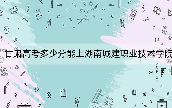 甘肅高考多少分能上湖南城建職業(yè)技術(shù)學院？附2022-2024年最低錄取分數(shù)線
