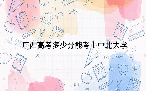 廣西高考多少分能考上中北大學(xué)？附2022-2024年最低錄取分?jǐn)?shù)線