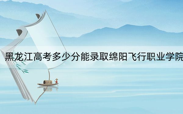 黑龍江高考多少分能錄取綿陽(yáng)飛行職業(yè)學(xué)院,？附2022-2024年最低錄取分?jǐn)?shù)線