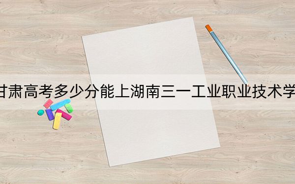甘肅高考多少分能上湖南三一工業(yè)職業(yè)技術學院？2024年歷史類投檔線160分 物理類320分