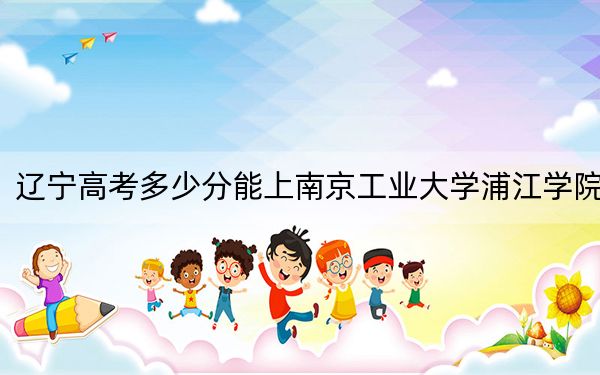 遼寧高考多少分能上南京工業(yè)大學浦江學院,？附2022-2024年最低錄取分數(shù)線