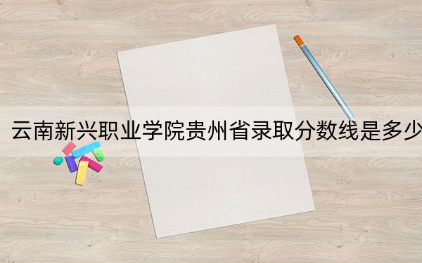 云南新興職業(yè)學(xué)院貴州省錄取分?jǐn)?shù)線是多少,?2025年貴州考生參考