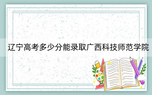 遼寧高考多少分能錄取廣西科技師范學(xué)院,?附2022-2024年最低錄取分?jǐn)?shù)線