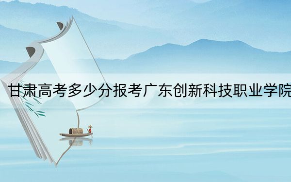 甘肅高考多少分報考廣東創(chuàng)新科技職業(yè)學(xué)院,？附2022-2024年最低錄取分數(shù)線