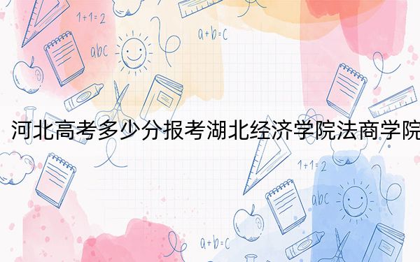 河北高考多少分報(bào)考湖北經(jīng)濟(jì)學(xué)院法商學(xué)院,？2024年歷史類(lèi)最低506分 物理類(lèi)投檔線483分