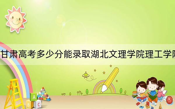 甘肅高考多少分能錄取湖北文理學(xué)院理工學(xué)院,？附2022-2024年最低錄取分?jǐn)?shù)線
