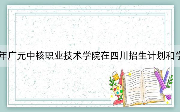 2024年廣元中核職業(yè)技術(shù)學(xué)院在四川招生計(jì)劃和學(xué)費(fèi)是多少?錄取分?jǐn)?shù)線是多少,?