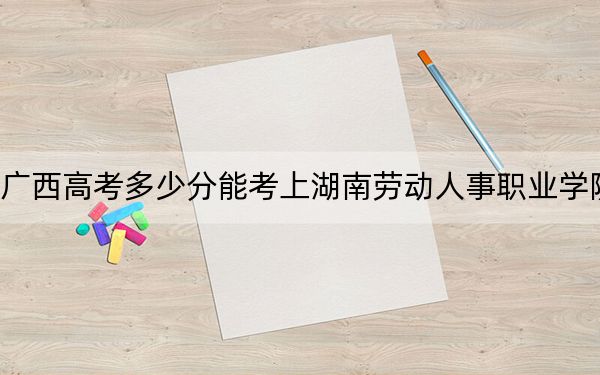 廣西高考多少分能考上湖南勞動(dòng)人事職業(yè)學(xué)院,？附2022-2024年最低錄取分?jǐn)?shù)線