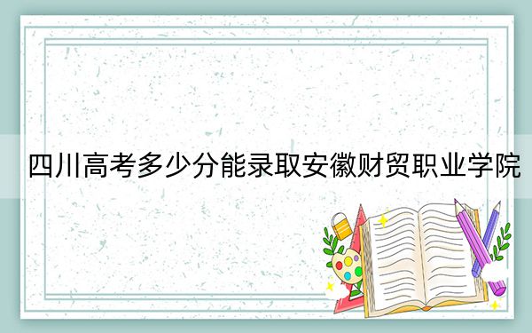 四川高考多少分能錄取安徽財(cái)貿(mào)職業(yè)學(xué)院?2024年文科最低356分 理科最低366分