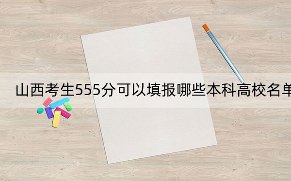 山西考生555分可以填報(bào)哪些本科高校名單,? 2024年有20所錄取最低分555的大學(xué)