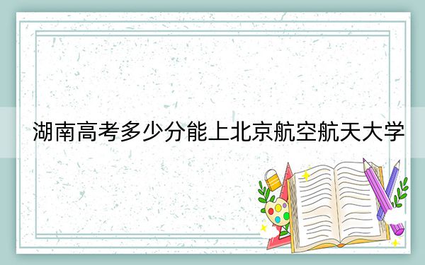 湖南高考多少分能上北京航空航天大學,？2024年歷史類623分 物理類錄取分662分