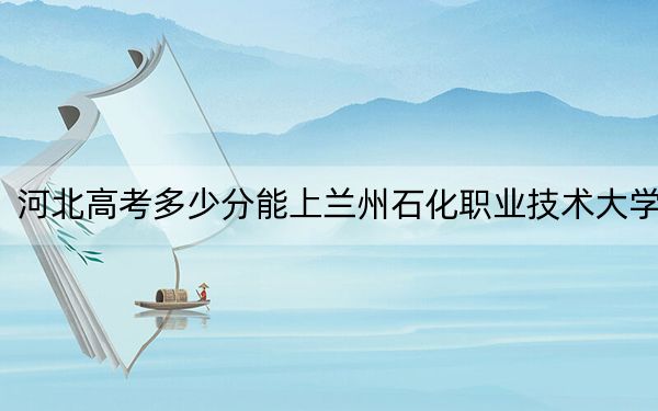 河北高考多少分能上蘭州石化職業(yè)技術大學,?2024年歷史類512分 物理類投檔線504分