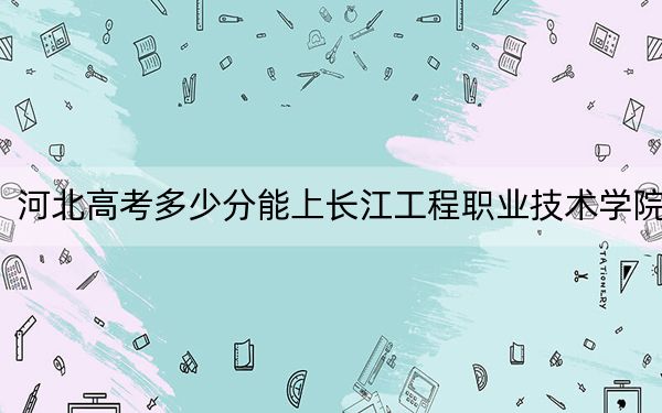 河北高考多少分能上長江工程職業(yè)技術(shù)學(xué)院,？附2022-2024年最低錄取分?jǐn)?shù)線