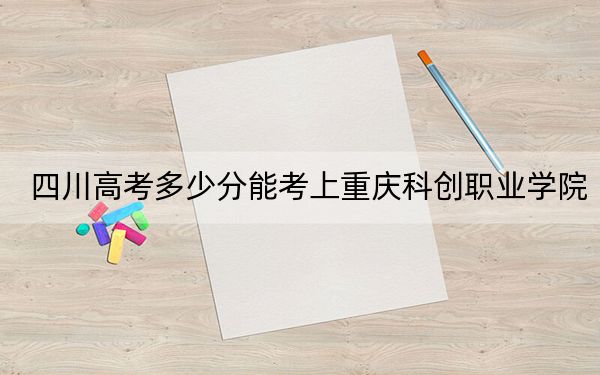 四川高考多少分能考上重慶科創(chuàng)職業(yè)學院,？2024年文科投檔線319分 理科錄取分387分