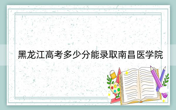 黑龍江高考多少分能錄取南昌醫(yī)學(xué)院？附帶近三年最低錄取分?jǐn)?shù)線