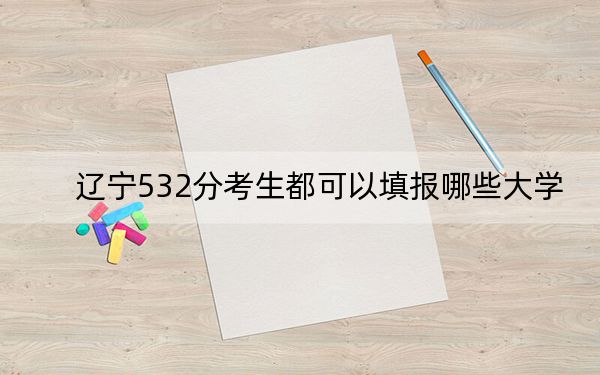 遼寧532分考生都可以填報哪些大學(xué),？（附帶2022-2024年532左右大學(xué)名單）