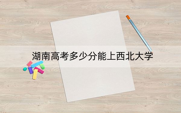 湖南高考多少分能上西北大學(xué),?附2022-2024年最低錄取分?jǐn)?shù)線