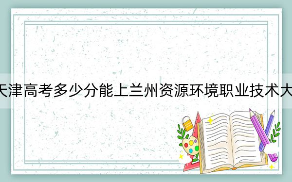 天津高考多少分能上蘭州資源環(huán)境職業(yè)技術(shù)大學(xué)？附2022-2024年最低錄取分?jǐn)?shù)線