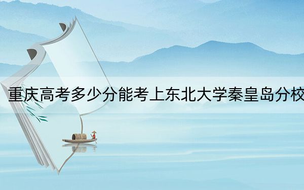 重慶高考多少分能考上東北大學秦皇島分校,？附2022-2024年院校最低投檔線