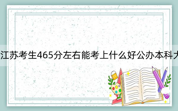 江蘇考生465分左右能考上什么好公辦本科大學(xué),?(供2025屆高三考生參考)