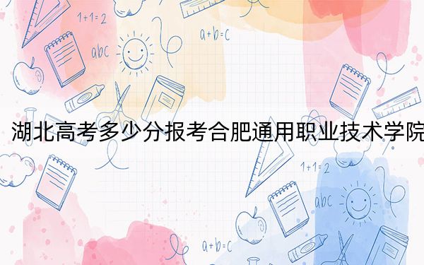 湖北高考多少分報考合肥通用職業(yè)技術(shù)學(xué)院？附2022-2024年最低錄取分?jǐn)?shù)線