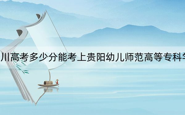 四川高考多少分能考上貴陽幼兒師范高等?？茖W校？附2022-2024年最低錄取分數(shù)線