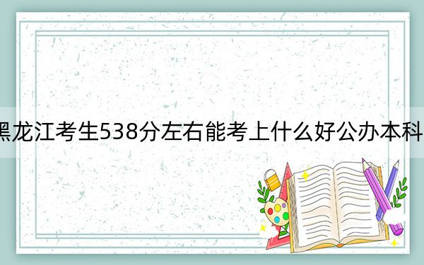 黑龍江考生538分左右能考上什么好公辦本科大學(xué),？（附帶近三年538分大學(xué)錄取名單）