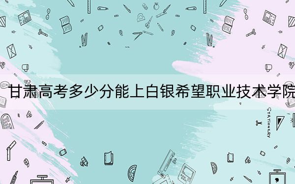甘肅高考多少分能上白銀希望職業(yè)技術(shù)學(xué)院？2024年歷史類投檔線172分 物理類最低160分
