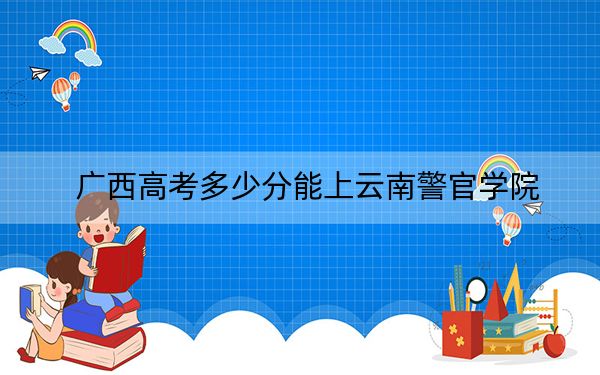 廣西高考多少分能上云南警官學(xué)院？附2022-2024年最低錄取分?jǐn)?shù)線