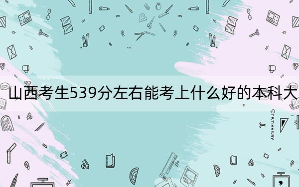 山西考生539分左右能考上什么好的本科大學(xué),? 2024年一共錄取33所大學(xué)