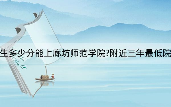 廣西考生多少分能上廊坊師范學(xué)院?附近三年最低院校投檔線