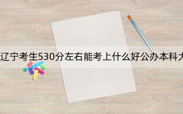 遼寧考生530分左右能考上什么好公辦本科大學,？ 2024年高考有26所最低分在530左右的大學