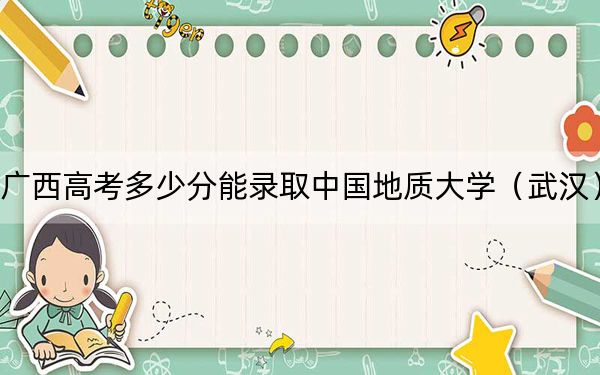 廣西高考多少分能錄取中國(guó)地質(zhì)大學(xué)（武漢）,？2024年歷史類錄取分585分 物理類最低555分