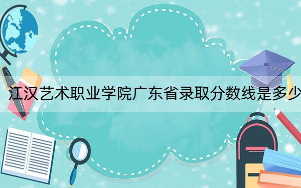 江漢藝術職業(yè)學院廣東省錄取分數線是多少?2025年廣東考生參考