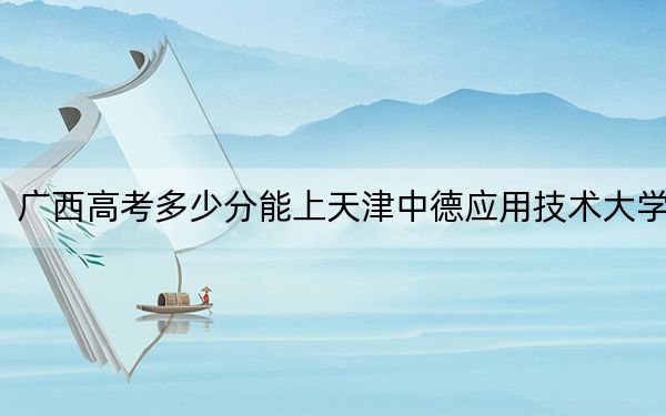 廣西高考多少分能上天津中德應(yīng)用技術(shù)大學(xué)？2024年歷史類(lèi)最低453分 物理類(lèi)投檔線439分