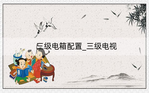 三級(jí)電箱配置_三級(jí)電視