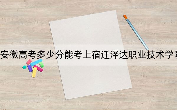 安徽高考多少分能考上宿遷澤達(dá)職業(yè)技術(shù)學(xué)院？附2022-2024年最低錄取分?jǐn)?shù)線