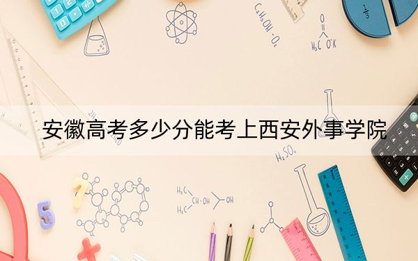 安徽高考多少分能考上西安外事學(xué)院,?2024年歷史類錄取分462分 物理類錄取分471分
