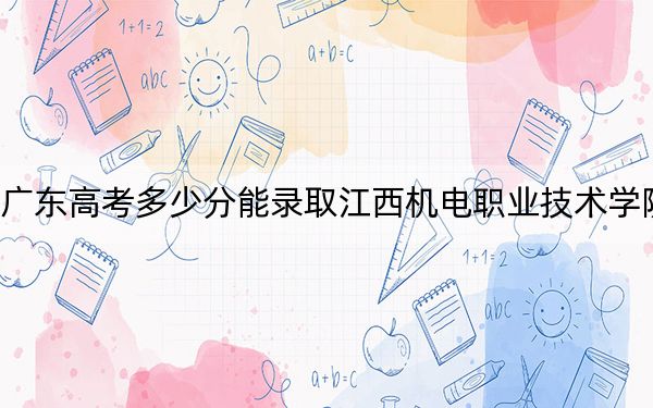 廣東高考多少分能錄取江西機電職業(yè)技術(shù)學(xué)院,?附2022-2024年最低錄取分?jǐn)?shù)線