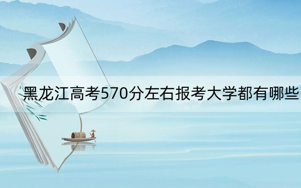 黑龍江高考570分左右報(bào)考大學(xué)都有哪些,?(附帶2022-2024年570錄取名單)