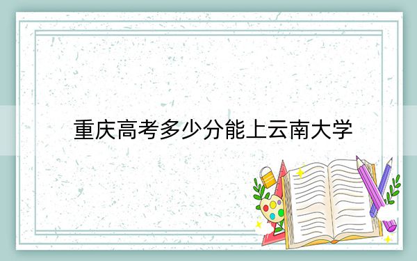 重慶高考多少分能上云南大學(xué)？附2022-2024年最低錄取分?jǐn)?shù)線
