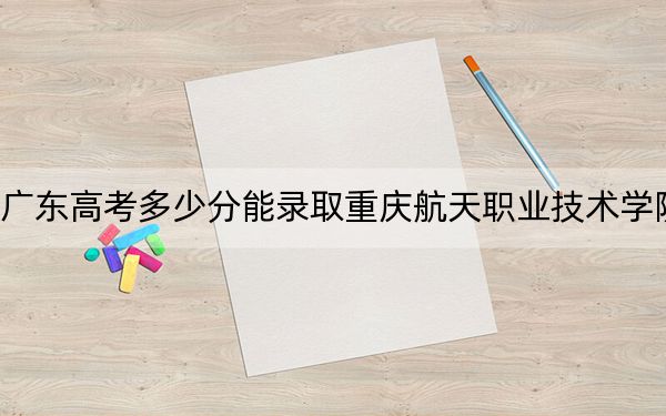 廣東高考多少分能錄取重慶航天職業(yè)技術(shù)學(xué)院？2024年歷史類416分 物理類錄取分442分