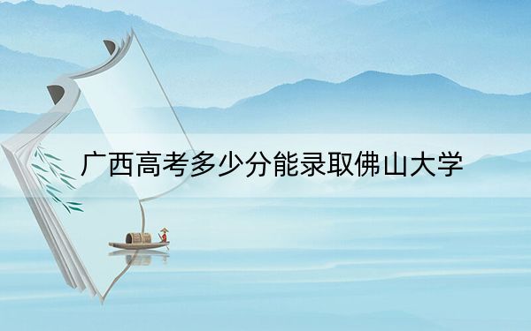 廣西高考多少分能錄取佛山大學(xué),?2024年歷史類508分 物理類錄取分496分